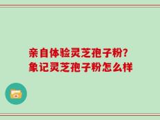 亲自体验灵芝孢子粉？象记灵芝孢子粉怎么样