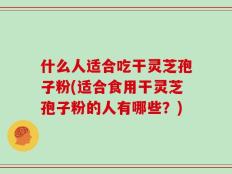 什么人适合吃干灵芝孢子粉(适合食用干灵芝孢子粉的人有哪些？)