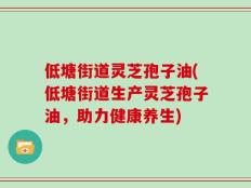 低塘街道灵芝孢子油(低塘街道生产灵芝孢子油，助力健康养生)
