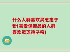 什么人群喜欢灵芝孢子粉(喜爱保健品的人群喜欢灵芝孢子粉)
