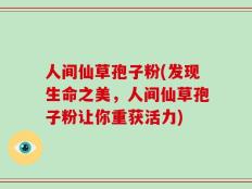 人间仙草孢子粉(发现生命之美，人间仙草孢子粉让你重获活力)