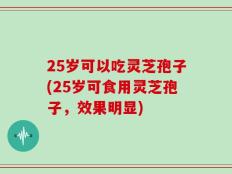 25岁可以吃灵芝孢子(25岁可食用灵芝孢子，效果明显)