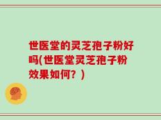 世医堂的灵芝孢子粉好吗(世医堂灵芝孢子粉效果如何？)