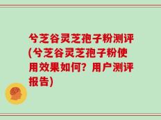 兮芝谷灵芝孢子粉测评(兮芝谷灵芝孢子粉使用效果如何？用户测评报告)