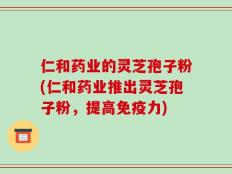 仁和药业的灵芝孢子粉(仁和药业推出灵芝孢子粉，提高免疫力)