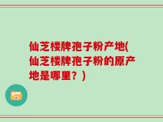 仙芝楼牌孢子粉产地(仙芝楼牌孢子粉的原产地是哪里？)