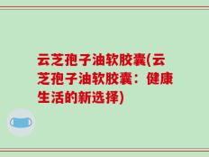 云芝孢子油软胶囊(云芝孢子油软胶囊：健康生活的新选择)