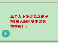 三个人下多少灵芝孢子粉(三人服用多少灵芝孢子粉？)