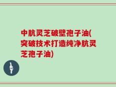中肮灵芝破壁孢子油(突破技术打造纯净肮灵芝孢子油)