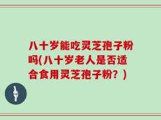 八十岁能吃灵芝孢子粉吗(八十岁老人是否适合食用灵芝孢子粉？)