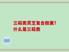 三萜类灵芝复合胶囊？什么是三萜类