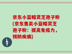 京东小蓝帽灵芝孢子粉(京东售卖小蓝帽灵芝孢子粉：提高免疫力，预防疾病)