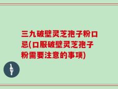 三九破壁灵芝孢子粉口忌(口服破壁灵芝孢子粉需要注意的事项)