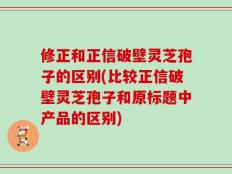 修正和正信破壁灵芝孢子的区别(比较正信破壁灵芝孢子和原标题中产品的区别)