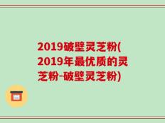 2019破壁灵芝粉(2019年最优质的灵芝粉-破壁灵芝粉)