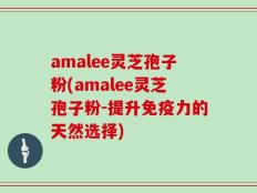 amalee灵芝孢子粉(amalee灵芝孢子粉-提升免疫力的天然选择)