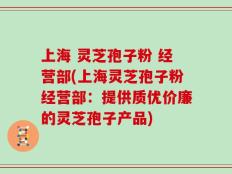 上海 灵芝孢子粉 经营部(上海灵芝孢子粉经营部：提供质优价廉的灵芝孢子产品)