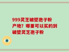 999灵芝破壁孢子粉产地？哪里可以买的到破壁灵芝孢子粉