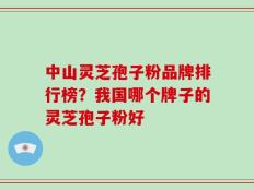 中山灵芝孢子粉品牌排行榜？我国哪个牌子的灵芝孢子粉好