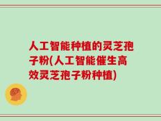 人工智能种植的灵芝孢子粉(人工智能催生高效灵芝孢子粉种植)