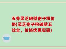 五养灵芝破壁孢子粉价格(灵芝孢子粉破壁五效全，价格优惠实惠)