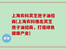 上海农科灵芝孢子油招商(上海农科推出灵芝孢子油招商，打造绿色健康产业)