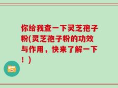 你给我查一下灵芝孢子粉(灵芝孢子粉的功效与作用，快来了解一下！)