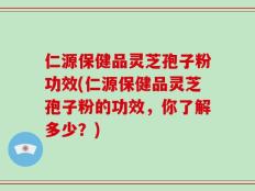 仁源保健品灵芝孢子粉功效(仁源保健品灵芝孢子粉的功效，你了解多少？)