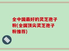 全中国最好的灵芝孢子粉(全国顶尖灵芝孢子粉推荐)