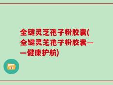 全键灵芝孢子粉胶囊(全键灵芝孢子粉胶囊——健康护航)