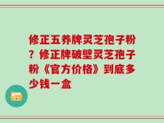 修正五养牌灵芝孢子粉？修正牌破壁灵芝孢子粉《官方价格》到底多少钱一盒