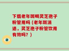 下载老年斑喝灵芝孢子粉管用吗 (老年斑消退，灵芝孢子粉管饮用有效吗？)