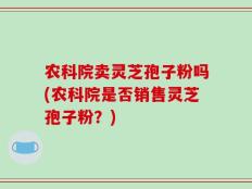 农科院卖灵芝孢子粉吗(农科院是否销售灵芝孢子粉？)