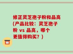 修正灵芝孢子粉和品高(产品比较：灵芝孢子粉 vs 品高，哪个更值得购买？)