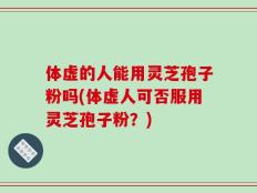 体虚的人能用灵芝孢子粉吗(体虚人可否服用灵芝孢子粉？)