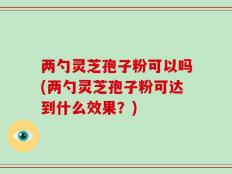 两勺灵芝孢子粉可以吗(两勺灵芝孢子粉可达到什么效果？)