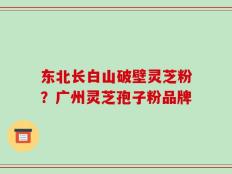 东北长白山破壁灵芝粉？广州灵芝孢子粉品牌