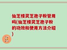 仙芝楼灵芝孢子粉管用吗(仙芝楼灵芝孢子粉的功效和使用方法介绍)