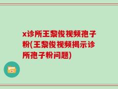 x诊所王黎俊视频孢子粉(王黎俊视频揭示诊所孢子粉问题)