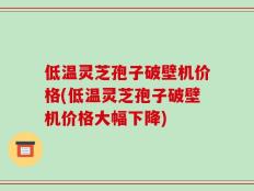 低温灵芝孢子破壁机价格(低温灵芝孢子破壁机价格大幅下降)