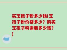 买芝孢子粉多少钱(芝孢子粉价格多少？购买芝孢子粉需要多少钱？)