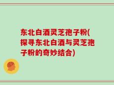 东北白酒灵芝孢子粉(探寻东北白酒与灵芝孢子粉的奇妙结合)