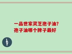 一品世家灵芝孢子油？孢子油哪个牌子最好
