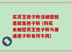 买灵芝孢子粉没破壁就是就是孢子粉 (购买未破壁灵芝孢子粉与普通孢子粉有何不同)