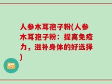 人参木耳孢子粉(人参木耳孢子粉：提高免疫力，滋补身体的好选择)