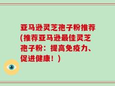 亚马逊灵芝孢子粉推荐(推荐亚马逊最佳灵芝孢子粉：提高免疫力、促进健康！)