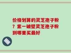 价格划算的灵芝孢子粉？紫一破壁灵芝孢子粉到哪里买最好