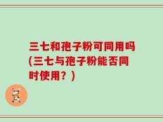 三七和孢子粉可同用吗(三七与孢子粉能否同时使用？)