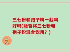 三七粉和孢子粉一起喝好吗(能否将三七粉和孢子粉混合饮用？)