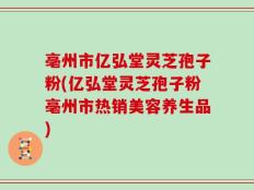 亳州市亿弘堂灵芝孢子粉(亿弘堂灵芝孢子粉亳州市热销美容养生品)